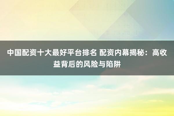 中国配资十大最好平台排名 配资内幕揭秘：高收益背后的风险与陷阱
