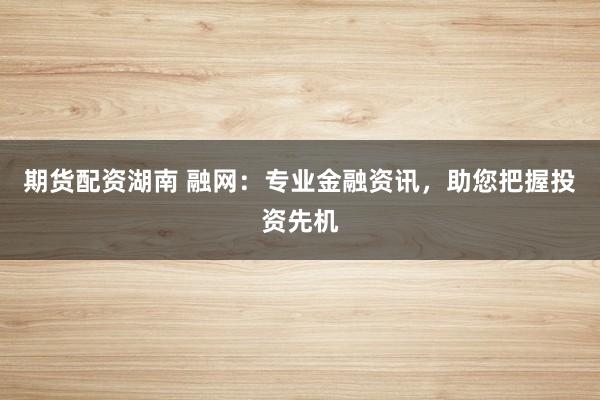 期货配资湖南 融网：专业金融资讯，助您把握投资先机
