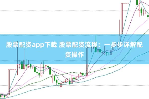 股票配资app下载 股票配资流程：一步步详解配资操作