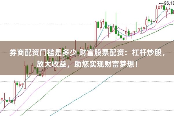 券商配资门槛是多少 财富股票配资：杠杆炒股，放大收益，助您实现财富梦想！