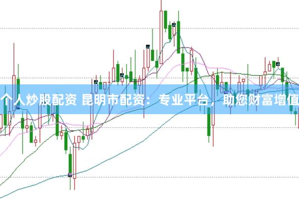 个人炒股配资 昆明市配资：专业平台，助您财富增值
