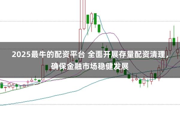 2025最牛的配资平台 全面开展存量配资清理，确保金融市场稳健发展