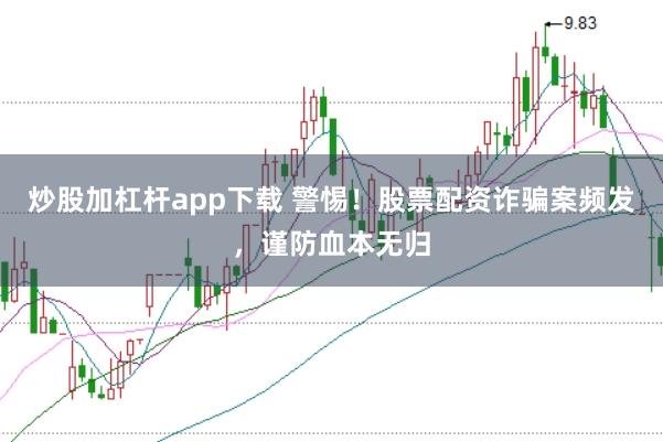 炒股加杠杆app下载 警惕！股票配资诈骗案频发，谨防血本无归
