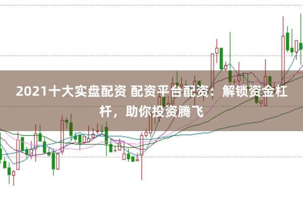 2021十大实盘配资 配资平台配资：解锁资金杠杆，助你投资腾飞