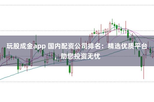 玩股成金app 国内配资公司排名：精选优质平台，助您投资无忧