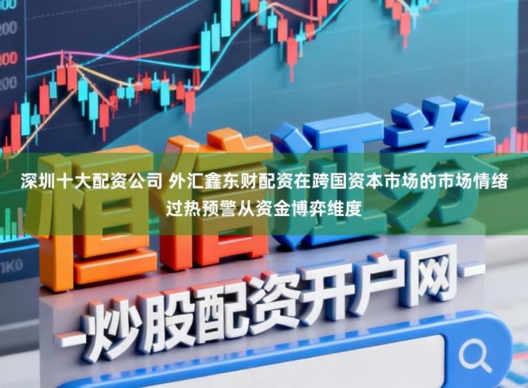 深圳十大配资公司 外汇鑫东财配资在跨国资本市场的市场情绪过热预警从资金博弈维度