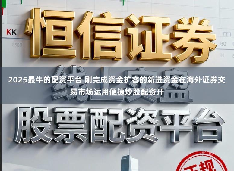 2025最牛的配资平台 刚完成资金扩容的新进资金在海外证券交易市场运用便捷炒股配资开