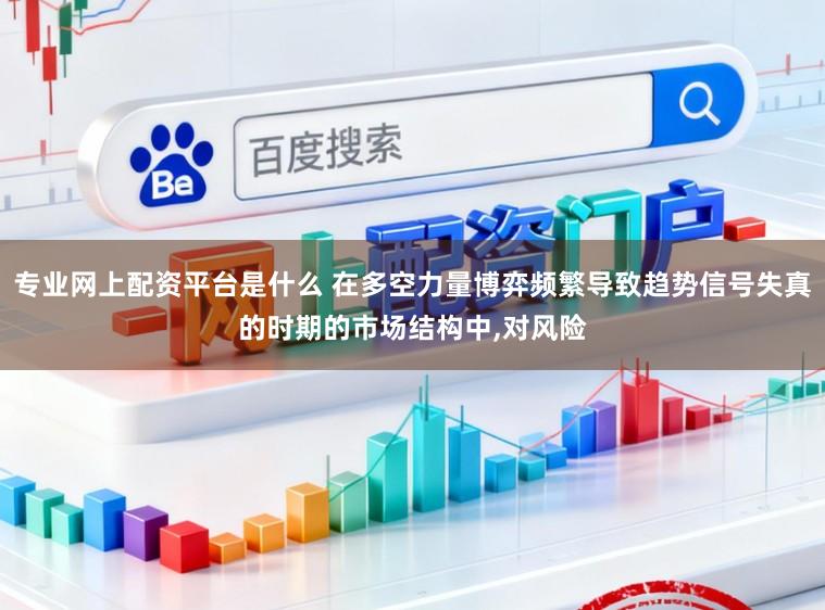 专业网上配资平台是什么 在多空力量博弈频繁导致趋势信号失真的时期的市场结构中,对风险