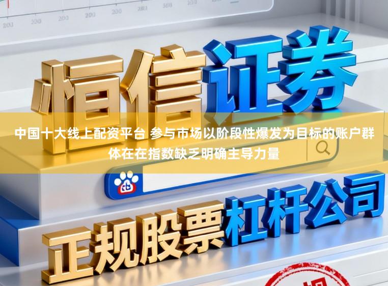 中国十大线上配资平台 参与市场以阶段性爆发为目标的账户群体在在指数缺乏明确主导力量