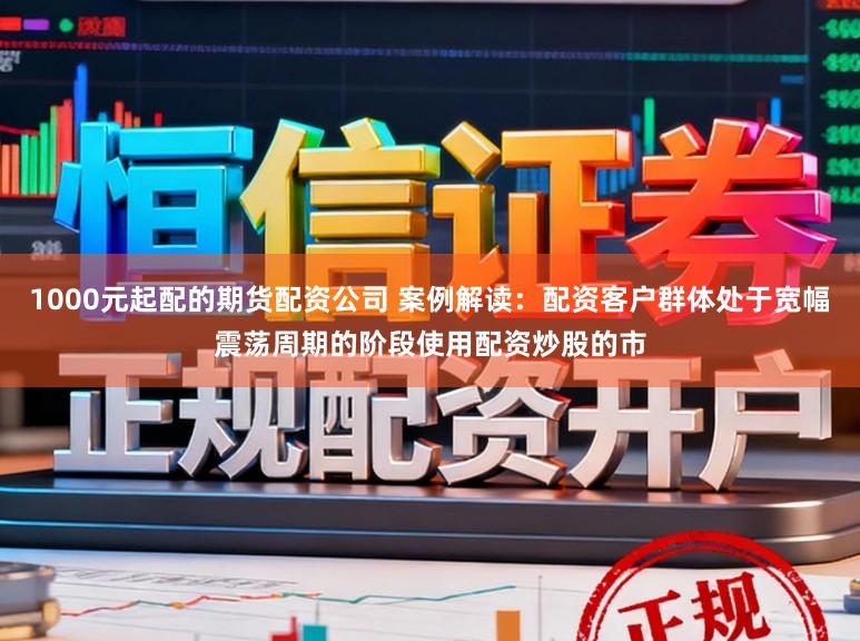 1000元起配的期货配资公司 案例解读：配资客户群体处于宽幅震荡周期的阶段使用配资炒股的市