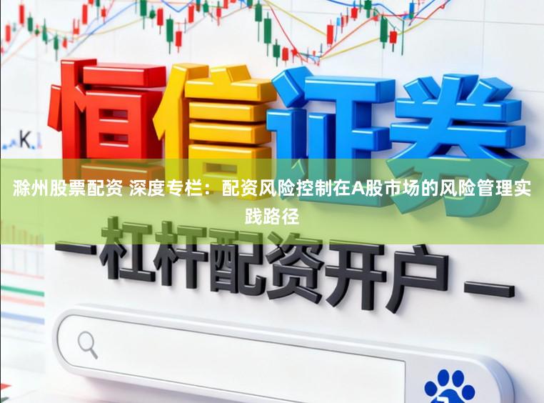 滁州股票配资 深度专栏：配资风险控制在A股市场的风险管理实践路径