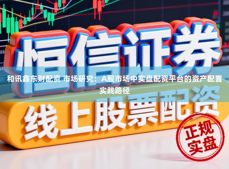 和讯鑫东财配资 市场研究：A股市场中实盘配资平台的资产配置实践路径