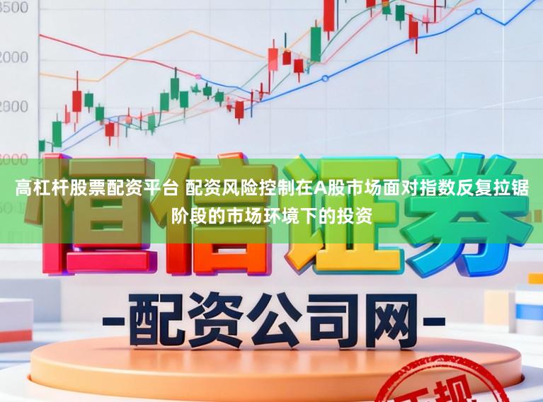高杠杆股票配资平台 配资风险控制在A股市场面对指数反复拉锯阶段的市场环境下的投资