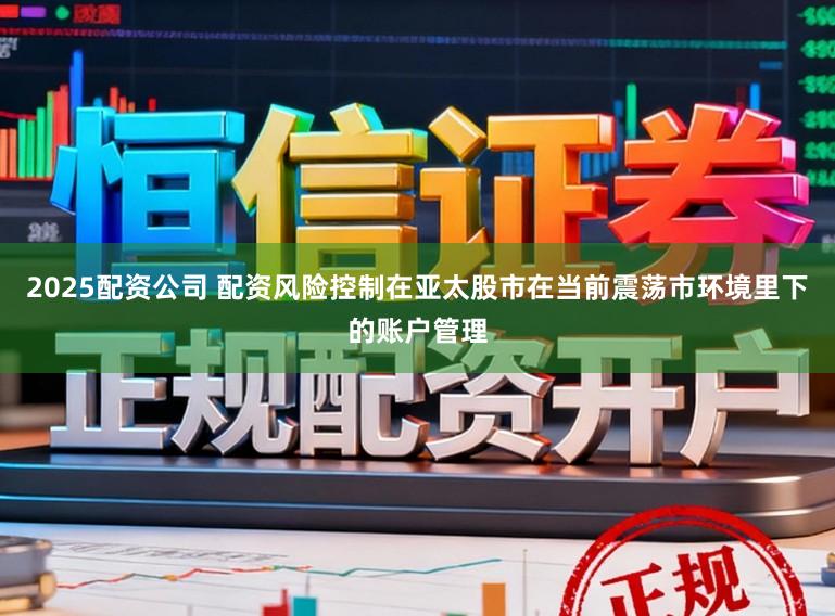 2025配资公司 配资风险控制在亚太股市在当前震荡市环境里下的账户管理